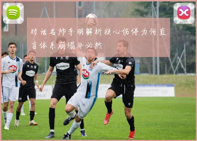 对话名帅李明解析核心伤停为何直言体系崩塌非必然